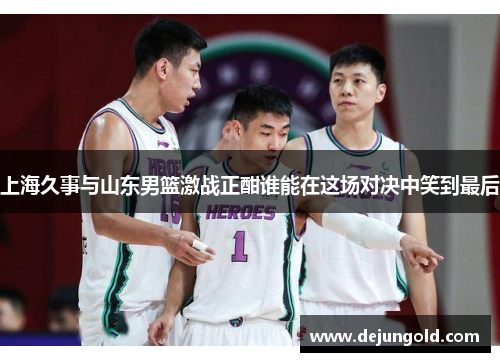 上海久事与山东男篮激战正酣谁能在这场对决中笑到最后