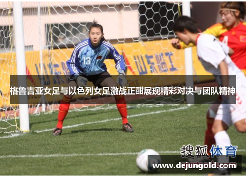格鲁吉亚女足与以色列女足激战正酣展现精彩对决与团队精神