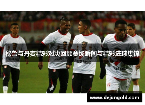 秘鲁与丹麦精彩对决回顾赛场瞬间与精彩进球集锦