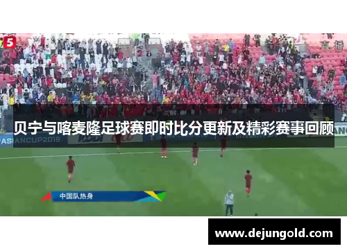 贝宁与喀麦隆足球赛即时比分更新及精彩赛事回顾