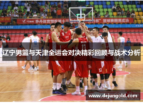 辽宁男篮与天津全运会对决精彩回顾与战术分析